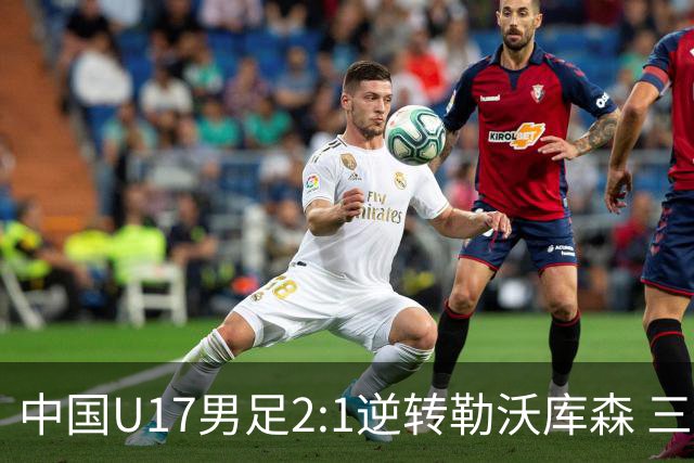 中国U17男足2:1逆转勒沃库森 三战全胜锁定小组头名